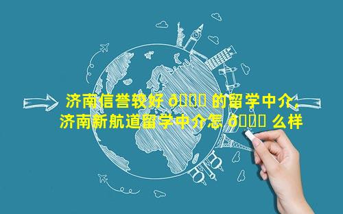 济南信誉较好 🐝 的留学中介,济南新航道留学中介怎 🕊 么样